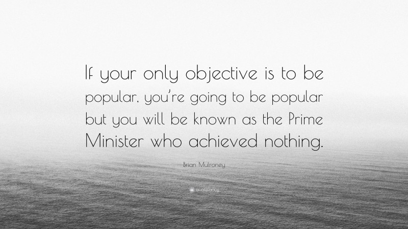 Brian Mulroney Quote: “If your only objective is to be popular, you’re going to be popular but you will be known as the Prime Minister who achieved nothing.”