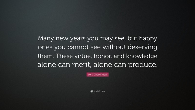 Lord Chesterfield Quote: “Many new years you may see, but happy ones you cannot see without deserving them. These virtue, honor, and knowledge alone can merit, alone can produce.”