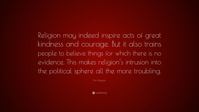 Ron Reagan Quote: “Religion may indeed inspire acts of great kindness and courage. But it also trains people to believe things for which there is no evidence. This makes religion’s intrusion into the political sphere all the more troubling.”