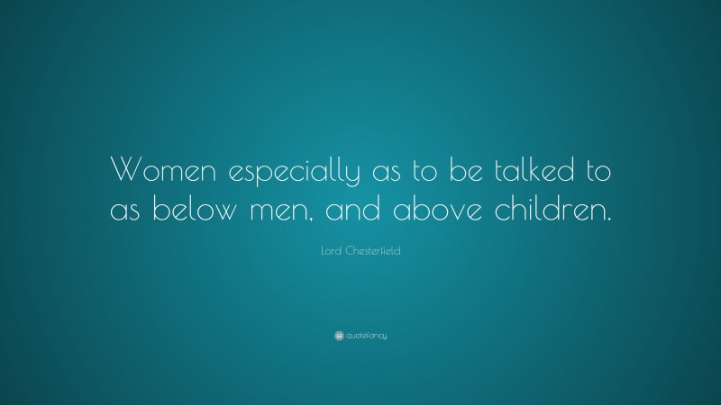 Lord Chesterfield Quote: “Women especially as to be talked to as below men, and above children.”