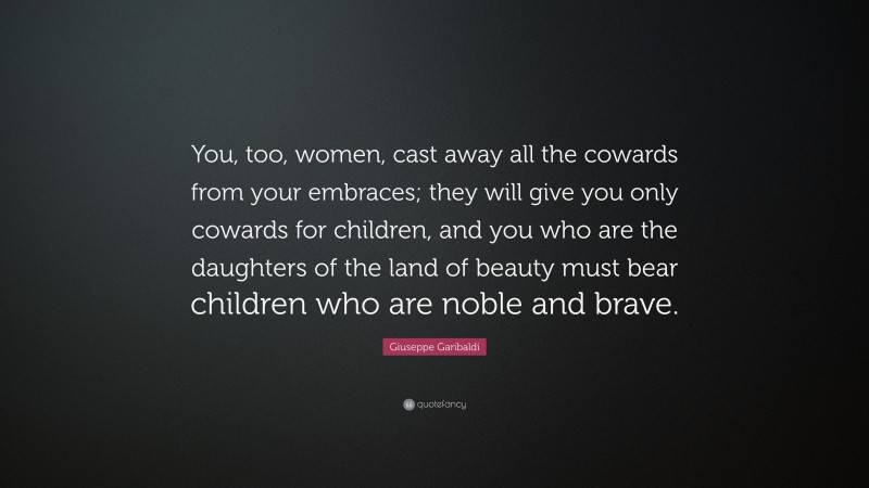 Giuseppe Garibaldi Quote: “You, too, women, cast away all the cowards from your embraces; they will give you only cowards for children, and you who are the daughters of the land of beauty must bear children who are noble and brave.”