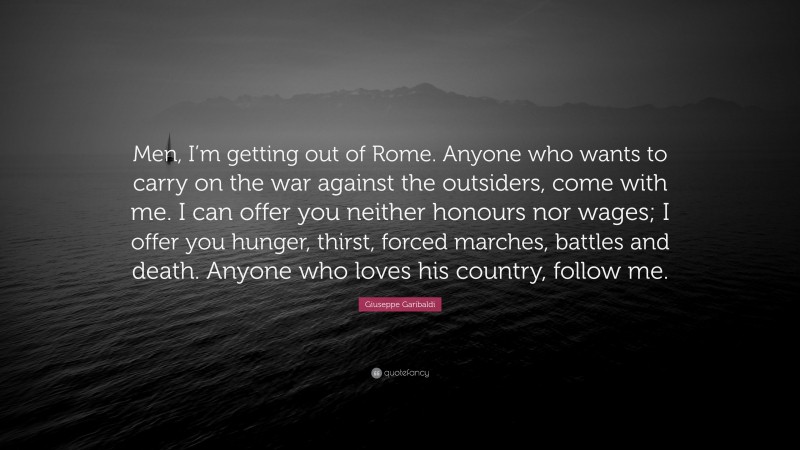 Giuseppe Garibaldi Quote: “Men, I’m getting out of Rome. Anyone who wants to carry on the war against the outsiders, come with me. I can offer you neither honours nor wages; I offer you hunger, thirst, forced marches, battles and death. Anyone who loves his country, follow me.”