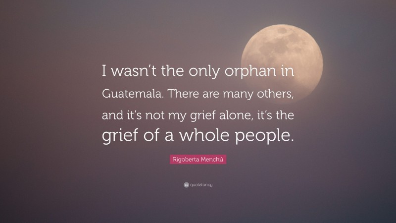 Rigoberta Menchú Quote: “I wasn’t the only orphan in Guatemala. There are many others, and it’s not my grief alone, it’s the grief of a whole people.”