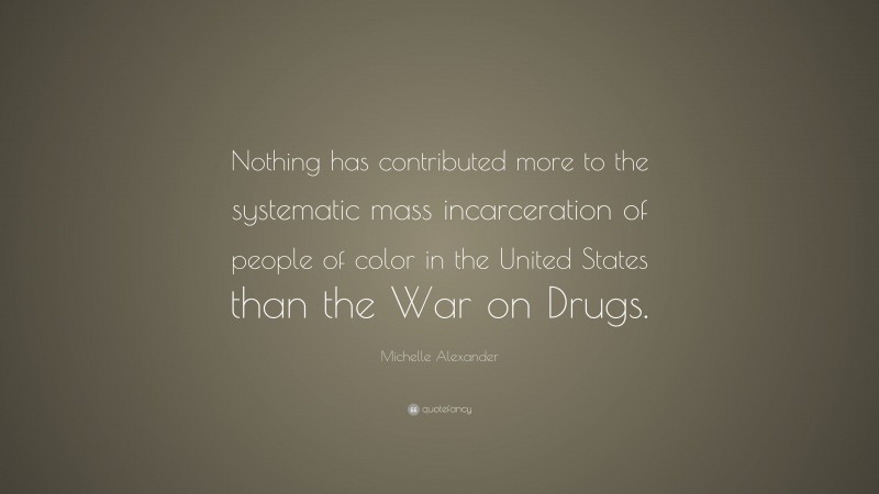 Michelle Alexander Quote: “Nothing has contributed more to the systematic mass incarceration of people of color in the United States than the War on Drugs.”