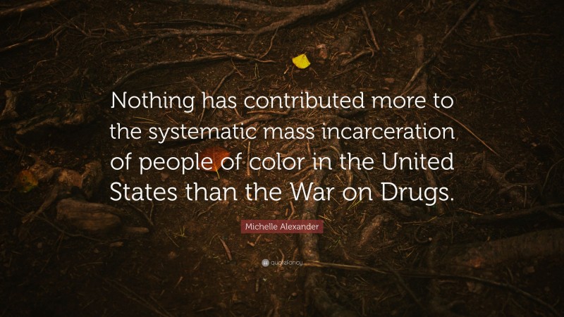 Michelle Alexander Quote: “Nothing has contributed more to the systematic mass incarceration of people of color in the United States than the War on Drugs.”