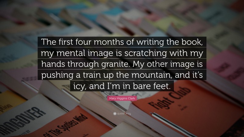 Mary Higgins Clark Quote: “The first four months of writing the book, my mental image is scratching with my hands through granite. My other image is pushing a train up the mountain, and it’s icy, and I’m in bare feet.”