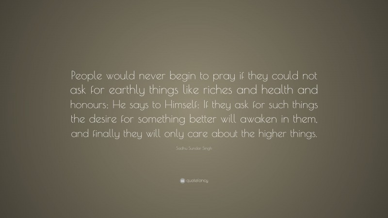 Sadhu Sundar Singh Quote: “People would never begin to pray if they could not ask for earthly things like riches and health and honours; He says to Himself: If they ask for such things the desire for something better will awaken in them, and finally they will only care about the higher things.”