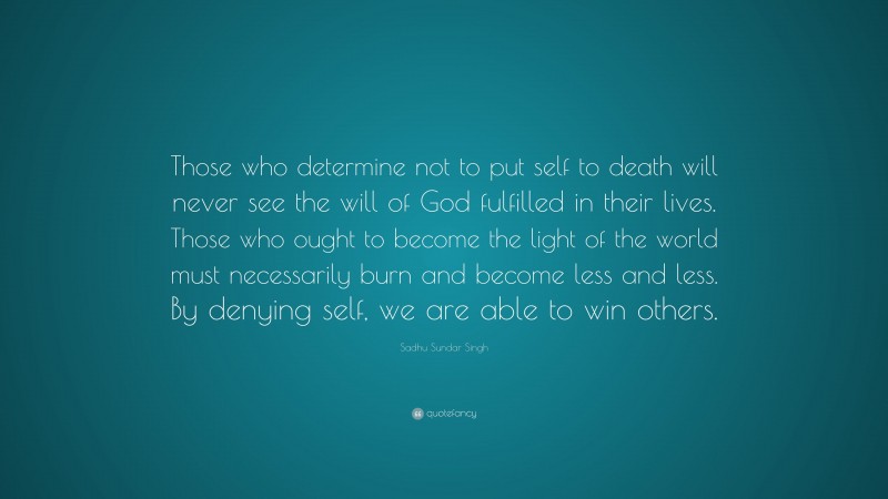 Sadhu Sundar Singh Quote: “Those who determine not to put self to death will never see the will of God fulfilled in their lives. Those who ought to become the light of the world must necessarily burn and become less and less. By denying self, we are able to win others.”
