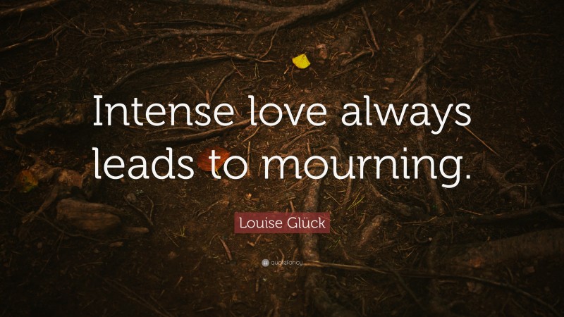 Louise Glück Quote: “Intense love always leads to mourning.”