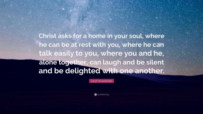 Caryll Houselander Quote: “Christ asks for a home in your soul, where he can be at rest with you, where he can talk easily to you, where you and he, alone together, can laugh and be silent and be delighted with one another.”