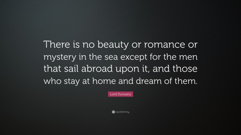 Lord Dunsany Quote: “There is no beauty or romance or mystery in the sea except for the men that sail abroad upon it, and those who stay at home and dream of them.”