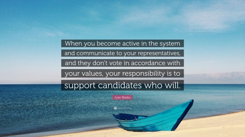 Joan Blades Quote: “When you become active in the system and communicate to your representatives, and they don’t vote in accordance with your values, your responsibility is to support candidates who will.”