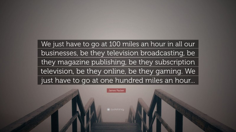 James Packer Quote: “We just have to go at 100 miles an hour in all our businesses, be they television broadcasting, be they magazine publishing, be they subscription television, be they online, be they gaming. We just have to go at one hundred miles an hour...”