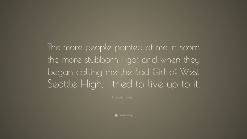 Frances Farmer Quote: “The more people pointed at me in scorn the more stubborn I got and when they began calling me the Bad Girl of West Seattle High, I tried to live up to it.”