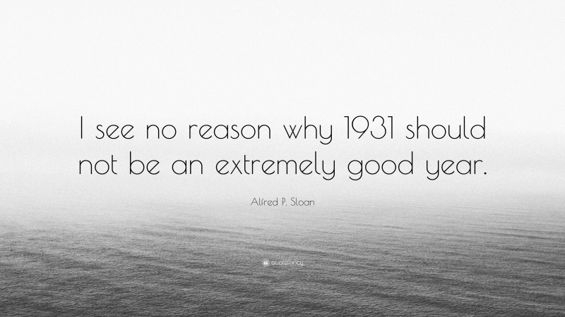 Alfred P. Sloan Quote: “I see no reason why 1931 should not be an extremely good year.”