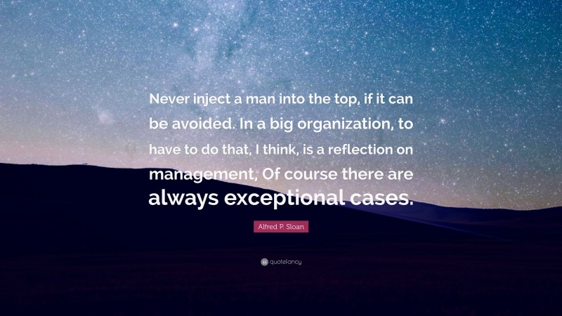 Alfred P. Sloan Quote: “Never inject a man into the top, if it can be avoided. In a big organization, to have to do that, I think, is a reflection on management, Of course there are always exceptional cases.”