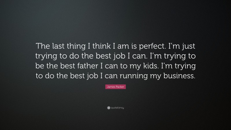 James Packer Quote: “The last thing I think I am is perfect. I’m just trying to do the best job I can. I’m trying to be the best father I can to my kids. I’m trying to do the best job I can running my business.”