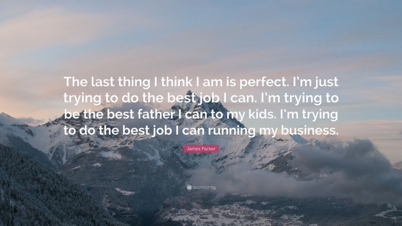 James Packer Quote: “The last thing I think I am is perfect. I’m just trying to do the best job I can. I’m trying to be the best father I can to my kids. I’m trying to do the best job I can running my business.”