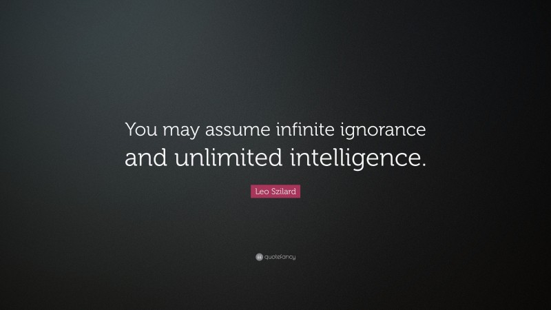 Leo Szilard Quote: “You may assume infinite ignorance and unlimited intelligence.”