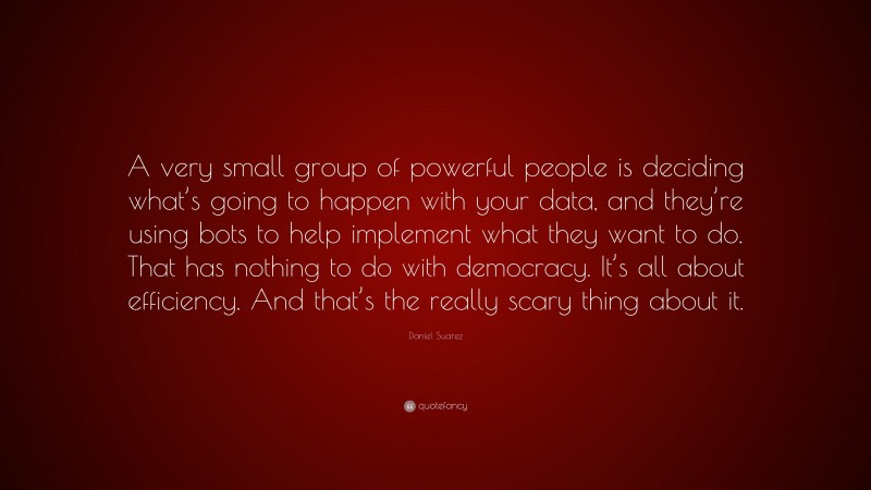 Daniel Suarez Quote: “A very small group of powerful people is deciding what’s going to happen with your data, and they’re using bots to help implement what they want to do. That has nothing to do with democracy. It’s all about efficiency. And that’s the really scary thing about it.”