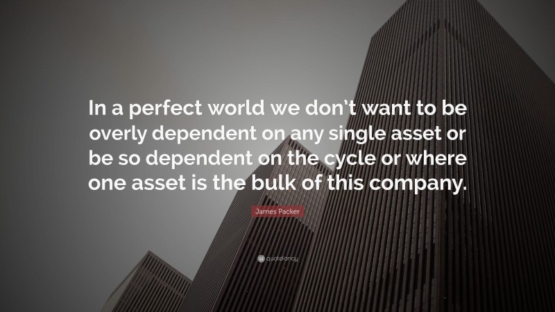 James Packer Quote: “In a perfect world we don’t want to be overly dependent on any single asset or be so dependent on the cycle or where one asset is the bulk of this company.”