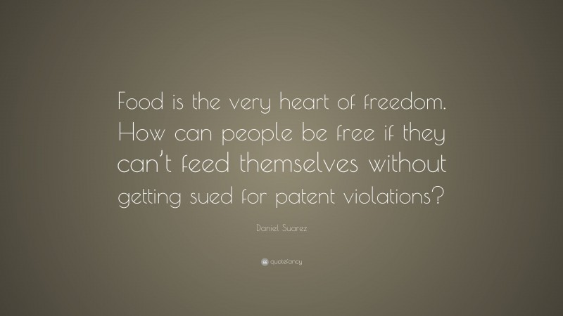 Daniel Suarez Quote: “Food is the very heart of freedom. How can people be free if they can’t feed themselves without getting sued for patent violations?”
