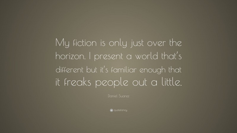 Daniel Suarez Quote: “My fiction is only just over the horizon. I present a world that’s different but it’s familiar enough that it freaks people out a little.”