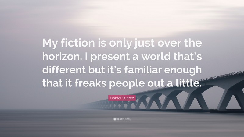 Daniel Suarez Quote: “My fiction is only just over the horizon. I present a world that’s different but it’s familiar enough that it freaks people out a little.”