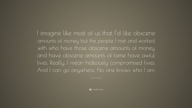 Jason Isaacs Quote: “I imagine like most of us that I’d like obscene amounts of money but the people I met and worked with who have those obscene amounts of money and have obscene amounts of fame have awful lives. Really. I mean hideously compromised lives. And I can go anywhere. No one knows who I am.”