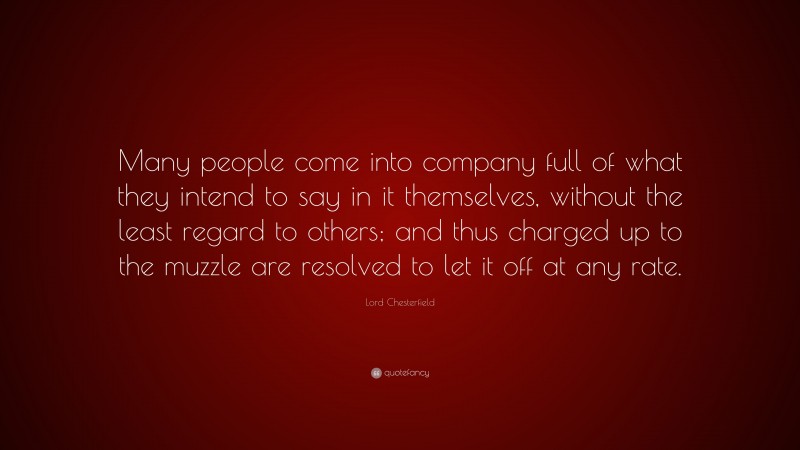 Lord Chesterfield Quote: “Many people come into company full of what they intend to say in it themselves, without the least regard to others; and thus charged up to the muzzle are resolved to let it off at any rate.”