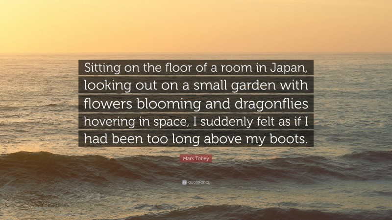 Mark Tobey Quote: “Sitting on the floor of a room in Japan, looking out on a small garden with flowers blooming and dragonflies hovering in space, I suddenly felt as if I had been too long above my boots.”