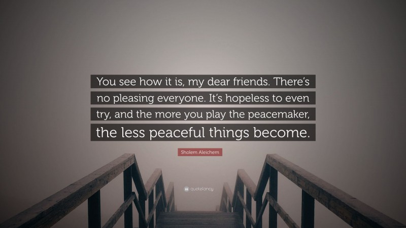 Sholem Aleichem Quote: “You see how it is, my dear friends. There’s no pleasing everyone. It’s hopeless to even try, and the more you play the peacemaker, the less peaceful things become.”