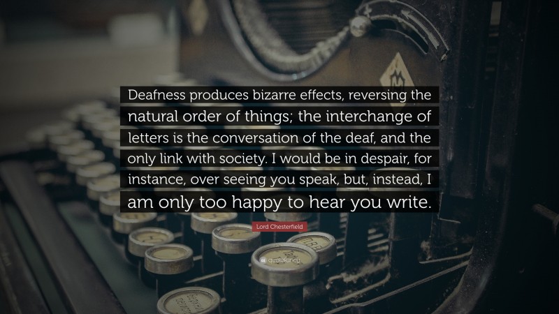 Lord Chesterfield Quote: “Deafness produces bizarre effects, reversing the natural order of things; the interchange of letters is the conversation of the deaf, and the only link with society. I would be in despair, for instance, over seeing you speak, but, instead, I am only too happy to hear you write.”