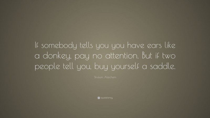 Sholem Aleichem Quote: “If somebody tells you you have ears like a donkey, pay no attention. But if two people tell you, buy yourself a saddle.”