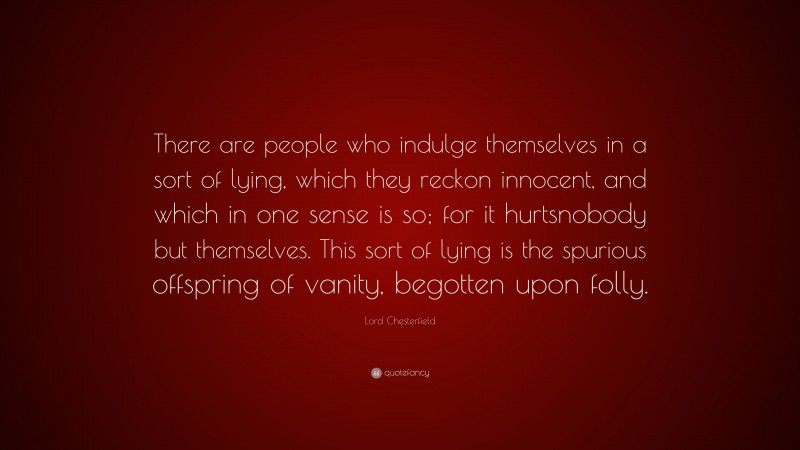 Lord Chesterfield Quote: “There are people who indulge themselves in a sort of lying, which they reckon innocent, and which in one sense is so; for it hurtsnobody but themselves. This sort of lying is the spurious offspring of vanity, begotten upon folly.”