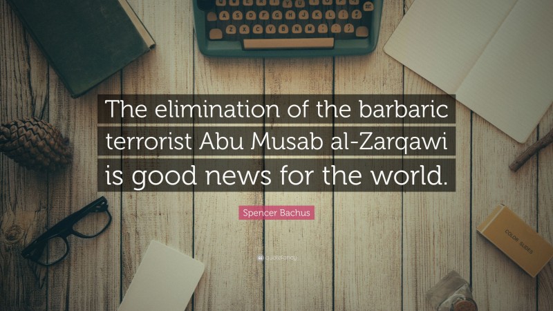 Spencer Bachus Quote: “The elimination of the barbaric terrorist Abu Musab al-Zarqawi is good news for the world.”