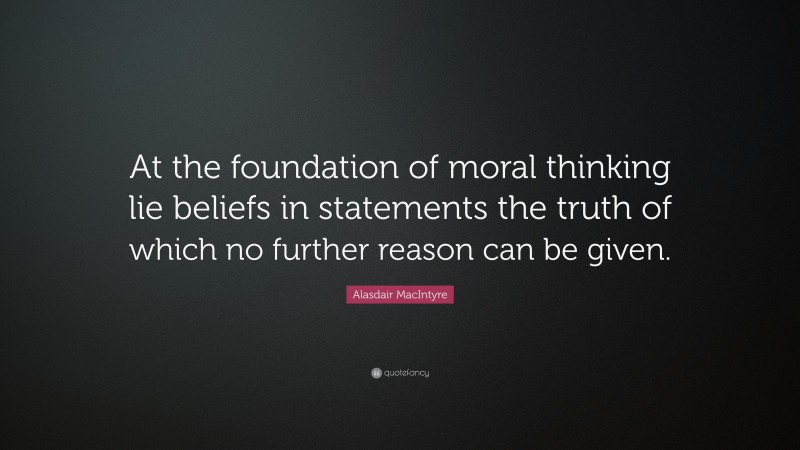 Alasdair MacIntyre Quote: “At the foundation of moral thinking lie beliefs in statements the truth of which no further reason can be given.”