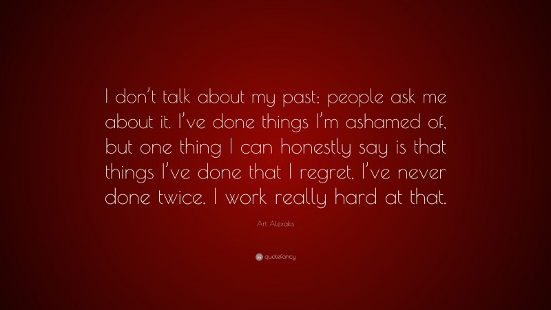 Art Alexakis Quote: “I don’t talk about my past; people ask me about it. I’ve done things I’m ashamed of, but one thing I can honestly say is that things I’ve done that I regret, I’ve never done twice. I work really hard at that.”