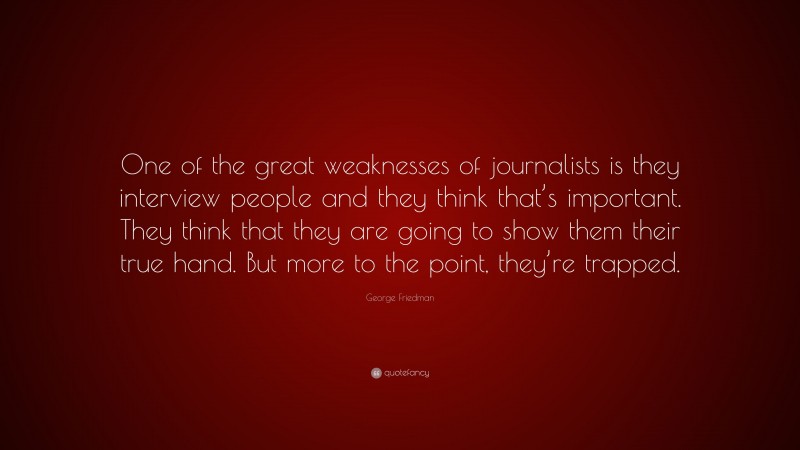 George Friedman Quote: “One of the great weaknesses of journalists is they interview people and they think that’s important. They think that they are going to show them their true hand. But more to the point, they’re trapped.”