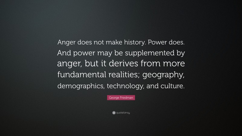 George Friedman Quote: “Anger does not make history. Power does. And power may be supplemented by anger, but it derives from more fundamental realities; geography, demographics, technology, and culture.”