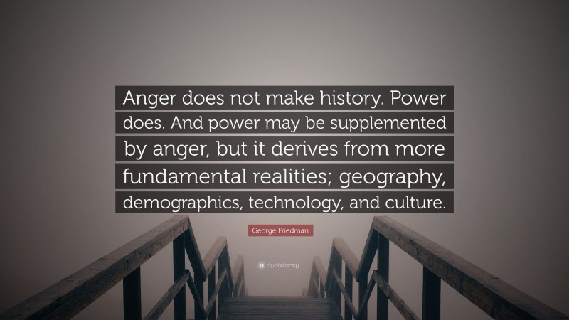 George Friedman Quote: “Anger does not make history. Power does. And power may be supplemented by anger, but it derives from more fundamental realities; geography, demographics, technology, and culture.”