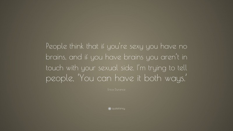 Erica Durance Quote: “People think that if you’re sexy you have no brains, and if you have brains you aren’t in touch with your sexual side. I’m trying to tell people, ‘You can have it both ways.’”