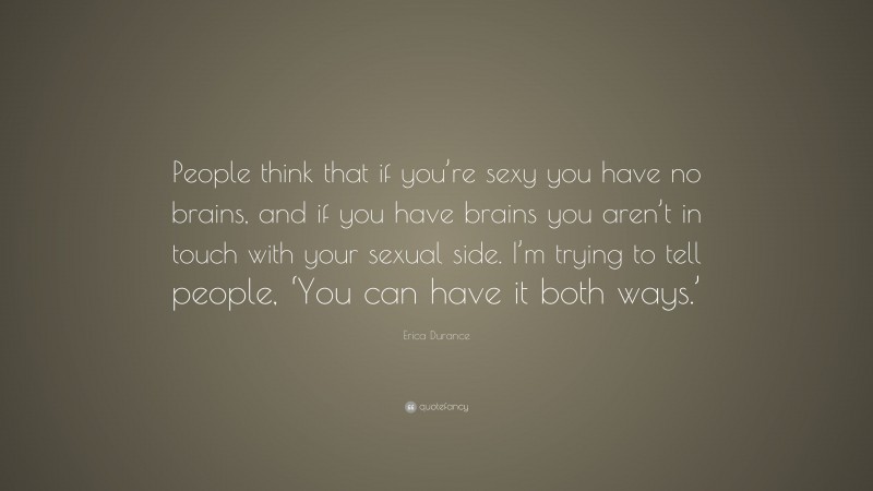 Erica Durance Quote: “People think that if you’re sexy you have no brains, and if you have brains you aren’t in touch with your sexual side. I’m trying to tell people, ‘You can have it both ways.’”