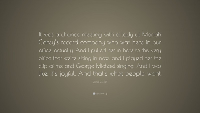 James Corden Quote: “It was a chance meeting with a lady at Mariah Carey’s record company who was here in our office, actually. And I pulled her in here to this very office that we’re sitting in now, and I played her the clip of me and George Michael singing. And I was like, it’s joyful. And that’s what people want.”