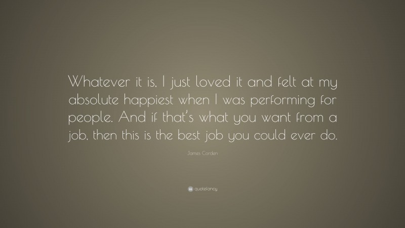 James Corden Quote: “Whatever it is, I just loved it and felt at my absolute happiest when I was performing for people. And if that’s what you want from a job, then this is the best job you could ever do.”