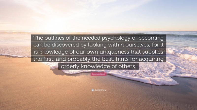 Gordon Allport Quote: “The outlines of the needed psychology of becoming can be discovered by looking within ourselves; for it is knowledge of our own uniqueness that supplies the first, and probably the best, hints for acquiring orderly knowledge of others.”