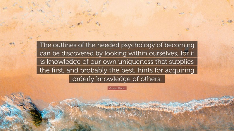 Gordon Allport Quote: “The outlines of the needed psychology of becoming can be discovered by looking within ourselves; for it is knowledge of our own uniqueness that supplies the first, and probably the best, hints for acquiring orderly knowledge of others.”