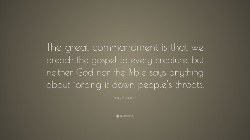 Louis Zamperini Quote: “The great commandment is that we preach the gospel to every creature, but neither God nor the Bible says anything about forcing it down people’s throats.”