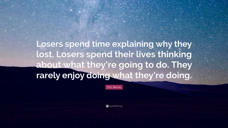 Eric Berne Quote: “Losers spend time explaining why they lost. Losers spend their lives thinking about what they’re going to do. They rarely enjoy doing what they’re doing.”