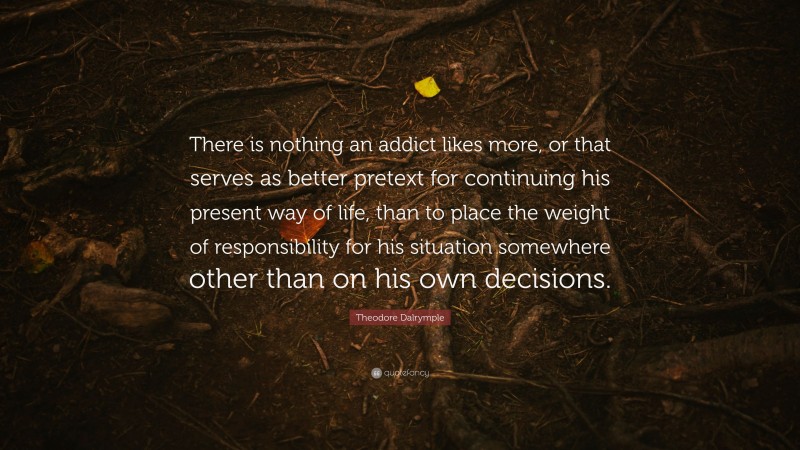 Theodore Dalrymple Quote: “There is nothing an addict likes more, or that serves as better pretext for continuing his present way of life, than to place the weight of responsibility for his situation somewhere other than on his own decisions.”